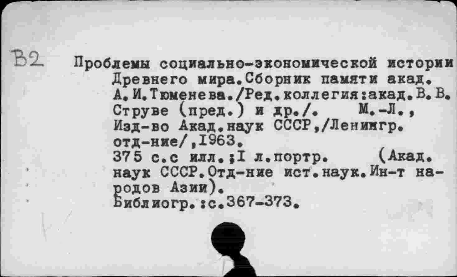 ﻿Ђ2.
Проблемы социально-экономической истории Древнего мира.Сборник памяти акад. А.И.Т юмене ва./Ред.колл е гия:акад. В. В. Струве (пред.) и др./. М.-Л., Изд-во Акад.наук СССР,/Ленингр. отд-ние/,1963.
375 с.с илл.jl л.портр. (Акад, наук СССР.Отд-ние ист.наук. Ин-т народов Азии).
Библиогр.:с.367-373.